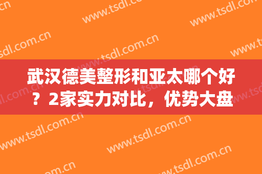 武汉德美整形和亚太哪个好？2家实力对比，优势大盘点！(武汉德美整形医院评论)