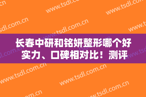 长春中研和铭妍整形哪个好 实力、口碑相对比！测评大盘点