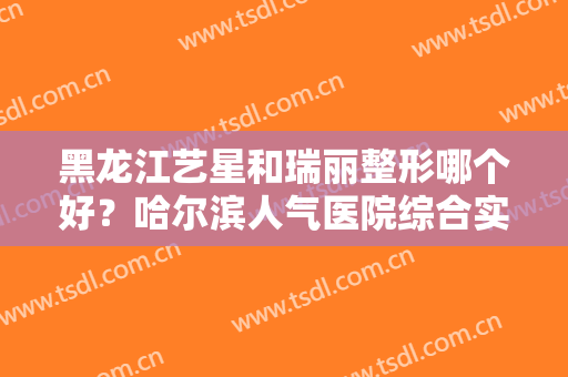 黑龙江艺星和瑞丽整形哪个好？哈尔滨人气医院综合实力测评，各自优势！