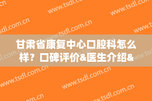 甘肃省康复中心口腔科怎么样？口碑评价&医生介绍&价格表揭秘！(甘肃省口腔医院哪家好)