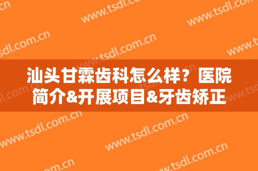 汕头甘霖齿科怎么样？医院简介&开展项目&牙齿矫正案例