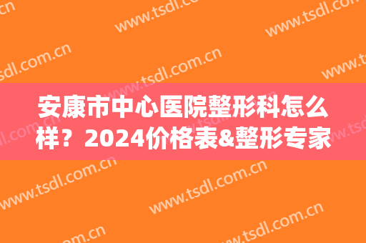 安康市中心医院整形科怎么样？2024价格表&整形专家名单&案例(安康市医院整容科怎么样)