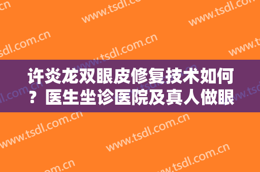 许炎龙双眼皮修复技术如何？医生坐诊医院及真人做眼部修复术后效果反馈！