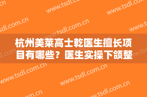 杭州美莱高士乾医生擅长项目有哪些？医生实操下颌整形手术效果图分享！