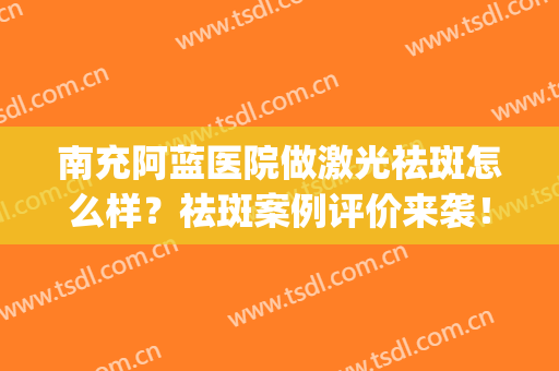 南充阿蓝医院做激光祛斑怎么样？祛斑案例评价来袭！附价格表~(激光祛斑)