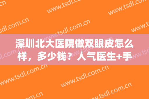 深圳北大医院做双眼皮怎么样，多少钱？人气医生+手术案例评价分享！(深圳北大医院医疗美容科双眼皮)
