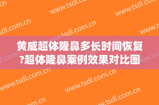 黄威超体隆鼻多长时间恢复?超体隆鼻案例效果对比图_中国医科大学附属第一医院