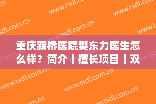 重庆新桥医院樊东力医生怎么样？简介丨擅长项目丨双眼皮案例(新桥医院美容科樊东力)
