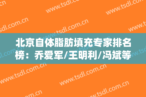 北京自体脂肪填充专家排名榜：乔爱军/王明利/冯斌等5位大咖云集！(北京自体脂肪填充最牛的医生)