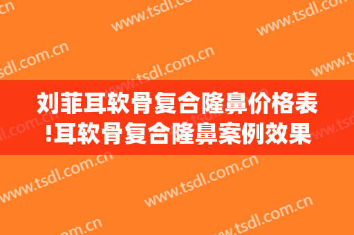 刘菲耳软骨复合隆鼻价格表!耳软骨复合隆鼻案例效果对比图_上海交通大学医学院附属第九人民医院