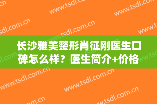 长沙雅美整形肖征刚医生口碑怎么样？医生简介+价格表一览！(长沙隆胸手术雅美肖征刚好不好)