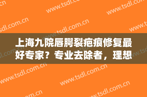 上海九院唇腭裂疤痕修复最好专家？专业去除者，理想选择！(上海第九人民医院唇裂修复)