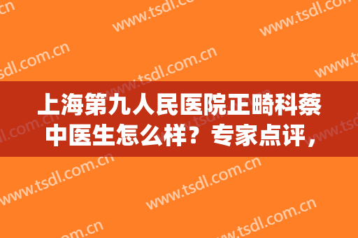 上海第九人民医院正畸科蔡中医生怎么样？专家点评，助您轻松正畸~(上海九院正畸效果)