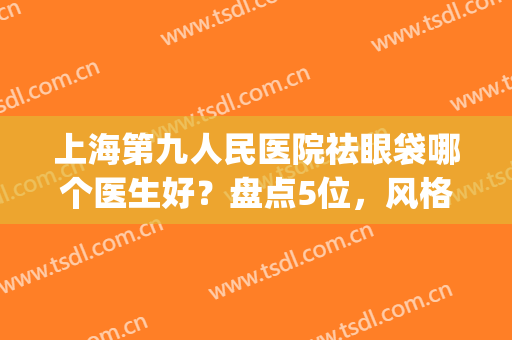 上海第九人民医院祛眼袋哪个医生好？盘点5位，风格不同(上海第九医院去眼袋好的医生)