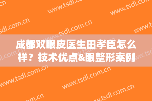 成都双眼皮医生田孝臣怎么样？技术优点&眼整形案例曝光，避雷必看！(成都双眼皮做的好的医生)