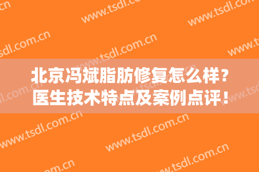 北京冯斌脂肪修复怎么样？医生技术特点及案例点评！种草指南~(冯斌脂肪填充)