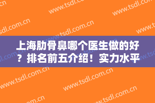 上海肋骨鼻哪个医生做的好？排名前五介绍！实力水平及价格案例分享~