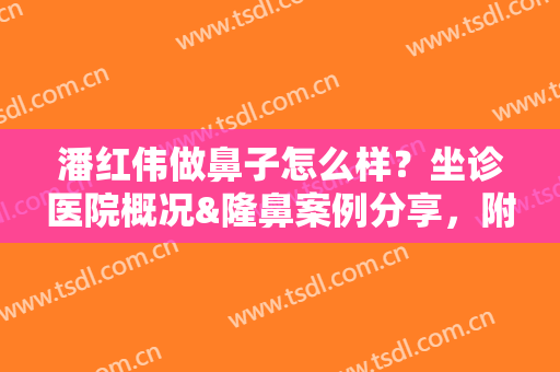 潘红伟做鼻子怎么样？坐诊医院概况&隆鼻案例分享，附全新价格表