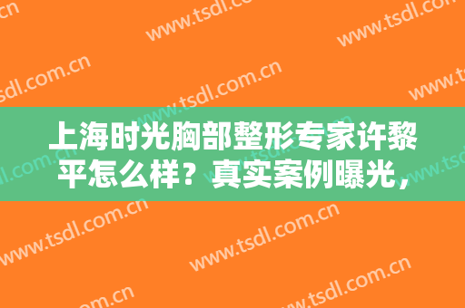 上海时光胸部整形专家许黎平怎么样？真实案例曝光，性感满分