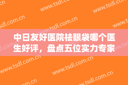 中日友好医院祛眼袋哪个医生好评，盘点五位实力专家！(中日友好医院去眼袋)