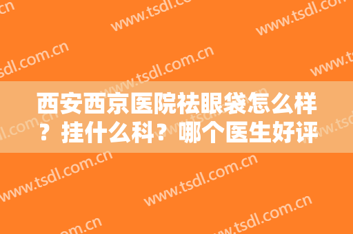 西安西京医院祛眼袋怎么样？挂什么科？哪个医生好评，实力派为你解析
