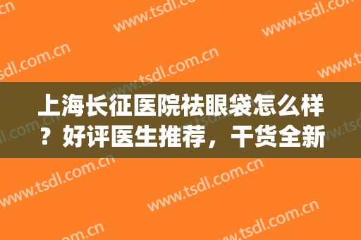 上海长征医院祛眼袋怎么样？好评医生推荐，干货全新出炉！术前必看~(上海哪家医院去眼袋最好)