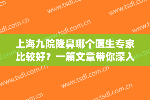 上海九院隆鼻哪个医生专家比较好？一篇文章带你深入了解~(上海九院谁做隆鼻最好)