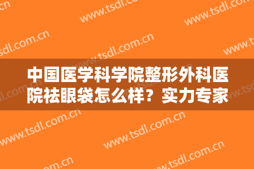 中国医学科学院整形外科医院祛眼袋怎么样？实力专家信息披露，附价格表
