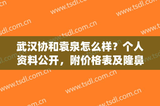 武汉协和袁泉怎么样？个人资料公开，附价格表及隆鼻案例(武汉协和整形美容医院袁泉)