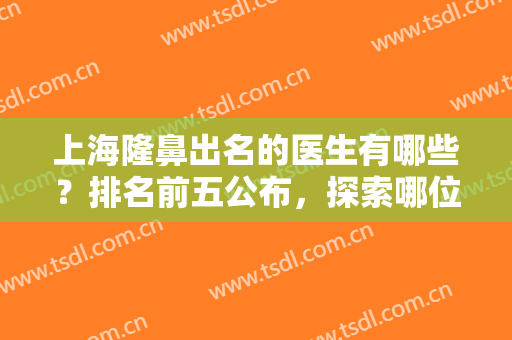 上海隆鼻出名的医生有哪些？排名前五公布，探索哪位医生，是才能之选！