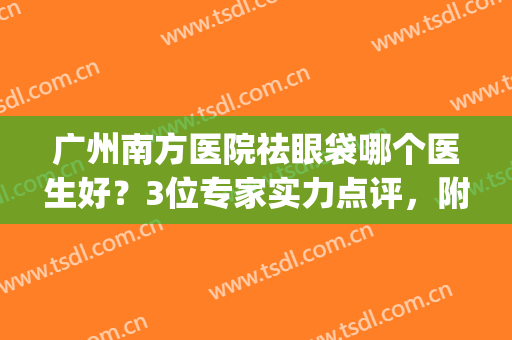 广州南方医院祛眼袋哪个医生好？3位专家实力点评，附案例，速来挑选！(广东哪家医院去眼袋好)