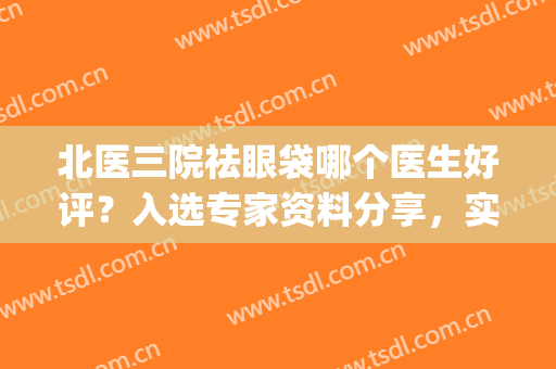 北医三院祛眼袋哪个医生好评？入选专家资料分享，实力体现~(北医三院美容科去眼袋)