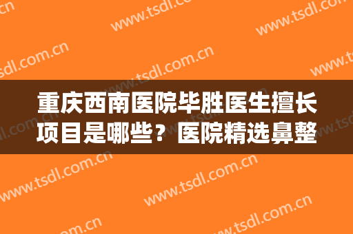 重庆西南医院毕胜医生擅长项目是哪些？医院精选鼻整形案例分享！(重庆西南医院整形美容医院)