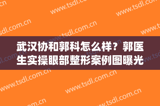 武汉协和郭科怎么样？郭医生实操眼部整形案例图曝光！附价格表(武汉协和郭亮做双眼皮怎么样)