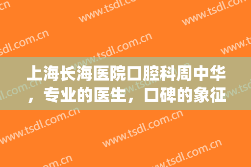 上海长海医院口腔科周中华，专业的医生，口碑的象征！(上海长海医院口腔科专家)