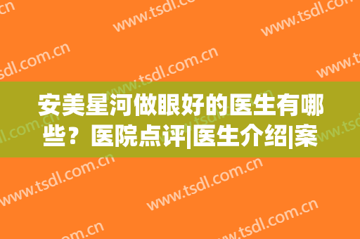安美星河做眼好的医生有哪些？医院点评|医生介绍|案例分享！全方位了解~