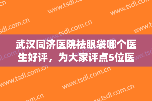 武汉同济医院祛眼袋哪个医生好评，为大家评点5位医生，都很不错哦。(武汉同济祛斑哪个医生好)