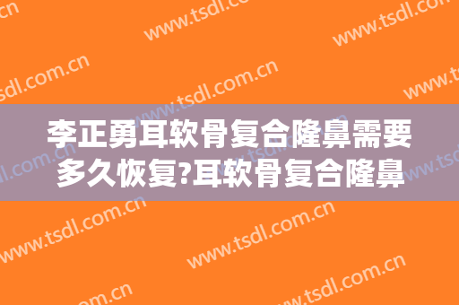 李正勇耳软骨复合隆鼻需要多久恢复?耳软骨复合隆鼻案例效果对比图_四川大学华西医院