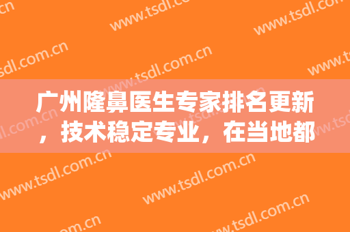 广州隆鼻医生专家排名更新，技术稳定专业，在当地都是高人气选手(广州隆鼻前十)