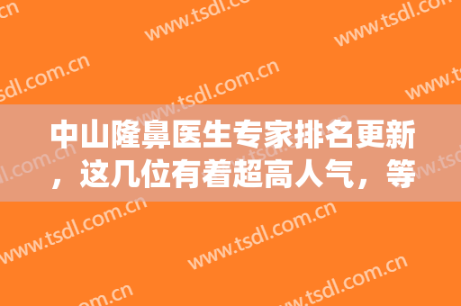 中山隆鼻医生专家排名更新，这几位有着超高人气，等你来pick(隆鼻专家前十名)