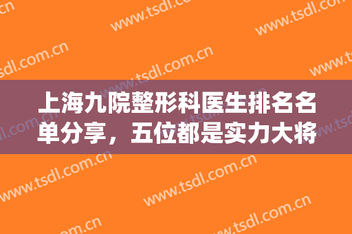 上海九院整形科医生排名名单分享，五位都是实力大将，口碑炸裂(上海第九医院整形科哪个医生好)