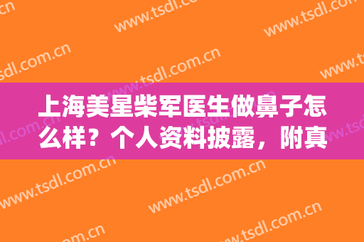 上海美星柴军医生做鼻子怎么样？个人资料披露，附真实案例分享(上海美星整形医院柴院长怎么样)