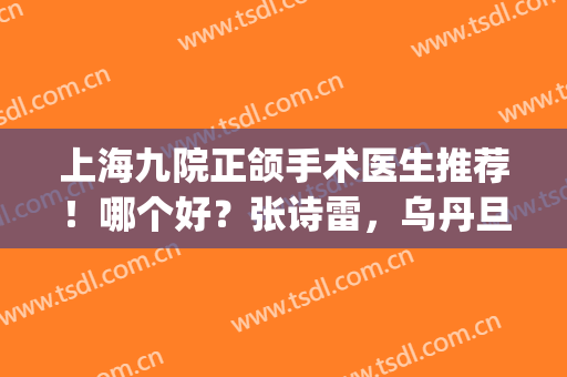 上海九院正颌手术医生推荐！哪个好？张诗雷，乌丹旦等5位纷纷上榜！(上海九院颌面外科专家哪位最好)