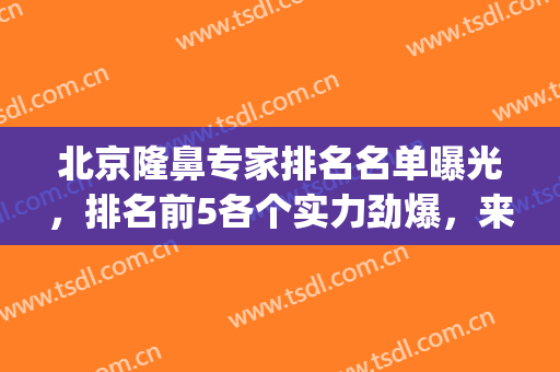 北京隆鼻专家排名名单曝光，排名前5各个实力劲爆，来看众神打架!(北京隆鼻大佬)