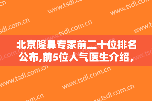 北京隆鼻专家前二十位排名公布,前5位人气医生介绍，真实水平一看便知!