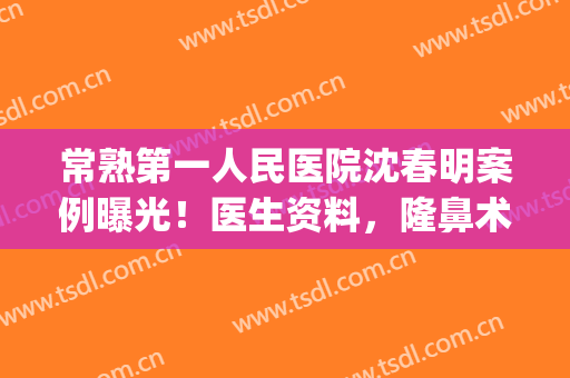 常熟第一人民医院沈春明案例曝光！医生资料，隆鼻术后反馈&价格表get！(常熟第一人民医院沈霞明)