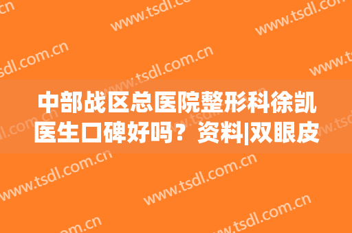 中部战区总医院整形科徐凯医生口碑好吗？资料|双眼皮案例|价格分享！