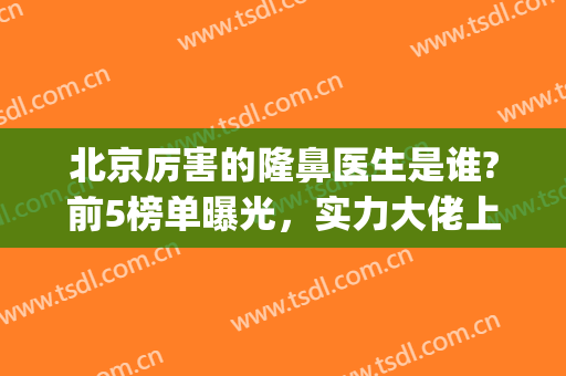 北京厉害的隆鼻医生是谁?前5榜单曝光，实力大佬上榜技术都很不错!(北京隆鼻医生排行)