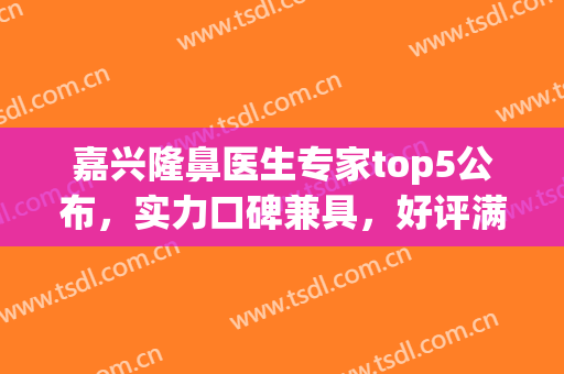 嘉兴隆鼻医生专家top5公布，实力口碑兼具，好评满满(嘉兴医美整形推荐)