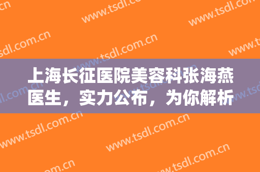 上海长征医院美容科张海燕医生，实力公布，为你解析(上海长征医院有美容科吗)